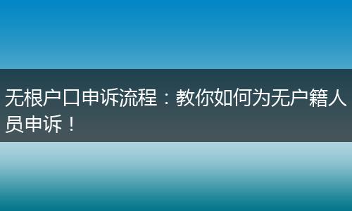 无根户口申诉流程:教你如何为无户籍人员申诉!
