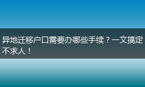 异地迁移户口需要办哪些手续？一文搞定不求人！