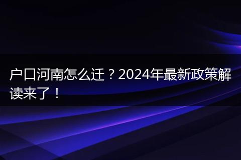 户口河南怎么迁？2024年最新政策解读来了！