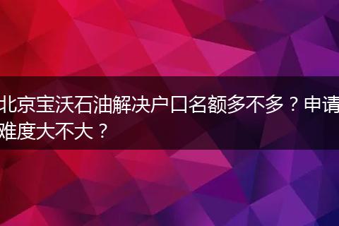 北京宝沃石油解决户口名额多不多?申请难度大不大?