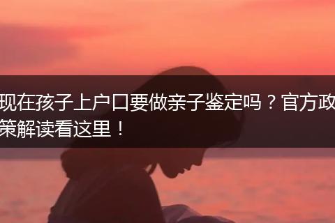 现在孩子上户口要做亲子鉴定吗?官方政策解读看这里!