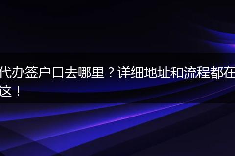 代办签户口去哪里？详细地址和流程都在这！