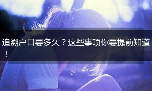 追溯户口要多久?这些事项你要提前知道!