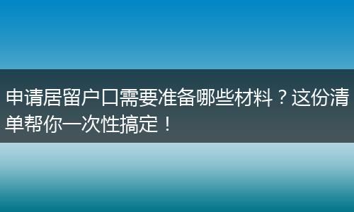 申请居留户口需要准备哪些材料？这份清单帮你一次性搞定！