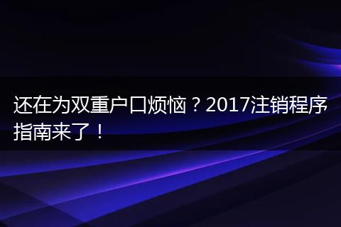 还在为双重户口烦恼？2017注销程序指南来了！