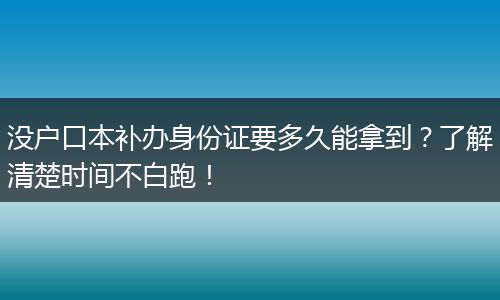 没户口本补办身份证要多久能拿到？了解清楚时间不白跑！