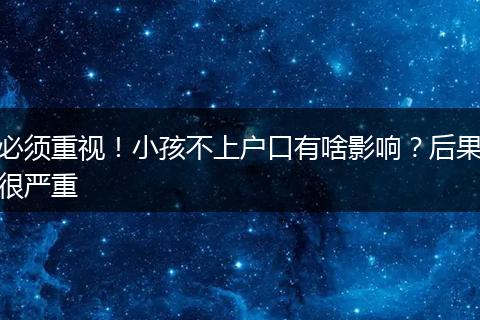 必须重视!小孩不上户口有啥影响?后果很严重