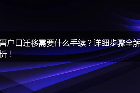 晋户口迁移需要什么手续？详细步骤全解析！
