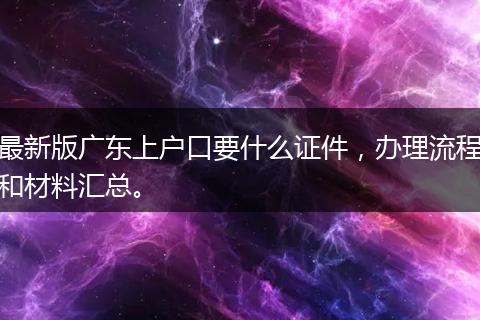 最新版广东上户口要什么证件，办理流程和材料汇总。