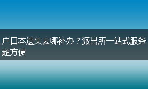 户口本遗失去哪补办？派出所一站式服务超方便