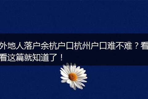 外地人落户余杭户口杭州户口难不难？看看这篇就知道了！