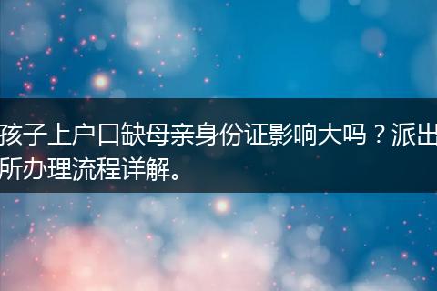 孩子上户口缺母亲身份证影响大吗？派出所办理流程详解。
