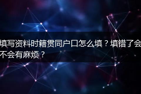 填写资料时籍贯同户口怎么填？填错了会不会有麻烦？