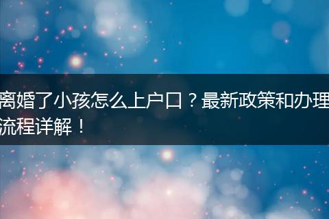 离婚了小孩怎么上户口？最新政策和办理流程详解！