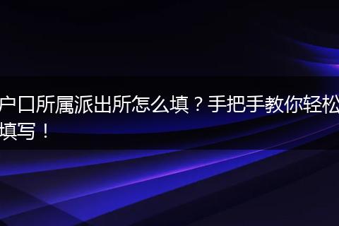 户口所属派出所怎么填？手把手教你轻松填写！