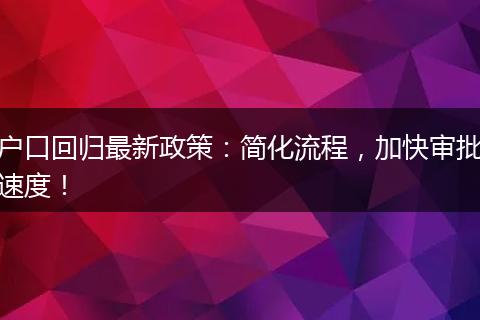 户口回归最新政策：简化流程，加快审批速度！