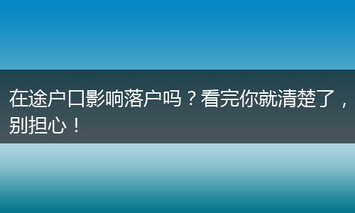 在途户口影响落户吗？看完你就清楚了，别担心！