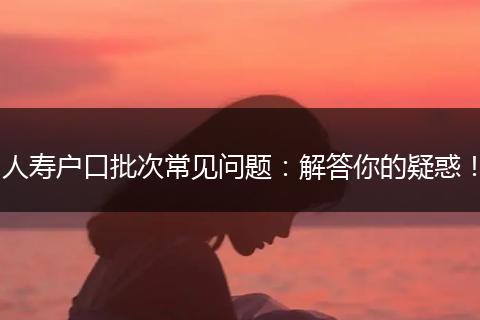 人寿户口批次常见问题：解答你的疑惑！