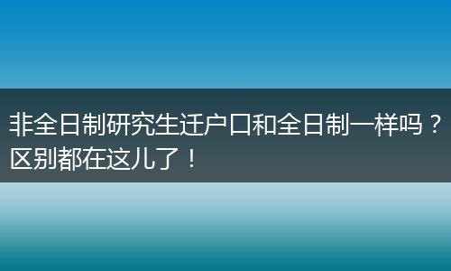 非全日制研究生迁户口和全日制一样吗？区别都在这儿了！