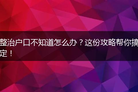 整治户口不知道怎么办?这份攻略帮你搞定!