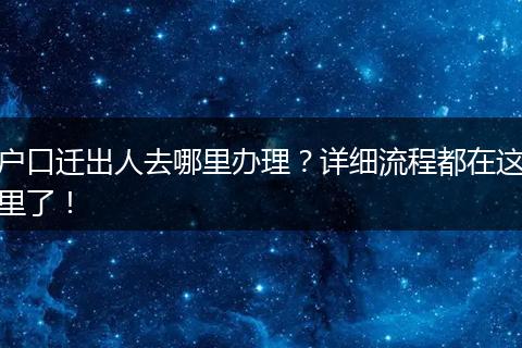 户口迁出人去哪里办理?详细流程都在这里了!