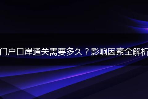 门户口岸通关需要多久？影响因素全解析