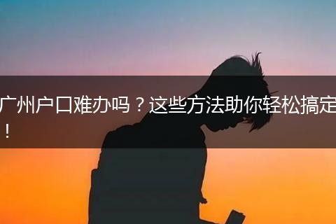 广州户口难办吗？这些方法助你轻松搞定！