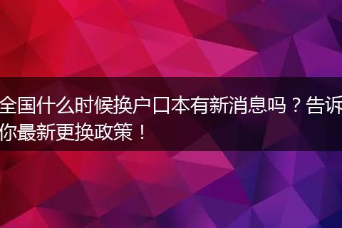 全国什么时候换户口本有新消息吗?告诉你最新更换政策!