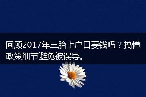 回顾2017年三胎上户口要钱吗？搞懂政策细节避免被误导。