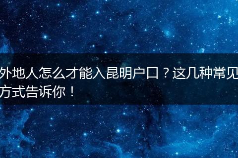 外地人怎么才能入昆明户口?这几种常见方式告诉你!