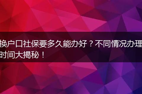 换户口社保要多久能办好？不同情况办理时间大揭秘！