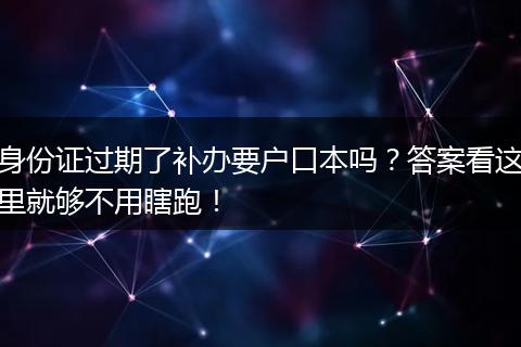 身份证过期了补办要户口本吗？答案看这里就够不用瞎跑！