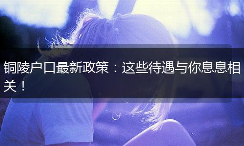 铜陵户口最新政策：这些待遇与你息息相关！