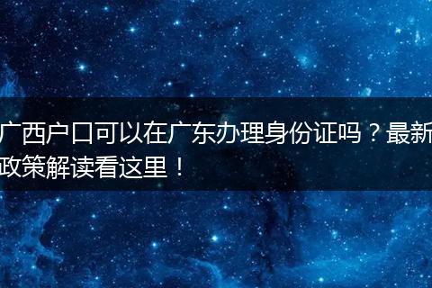 广西户口可以在广东办理身份证吗？最新政策解读看这里！