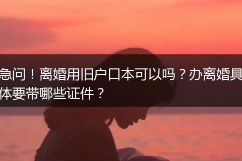 急问！离婚用旧户口本可以吗？办离婚具体要带哪些证件？