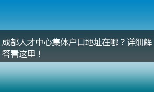 成都人才中心集体户口地址在哪？详细解答看这里！