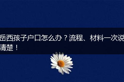 岳西孩子户口怎么办？流程、材料一次说清楚！