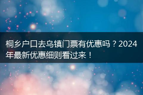 桐乡户口去乌镇门票有优惠吗？2024年最新优惠细则看过来！