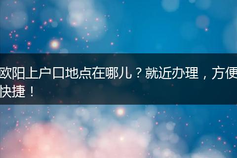 欧阳上户口地点在哪儿？就近办理，方便快捷！