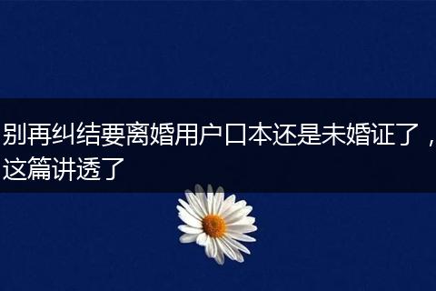 别再纠结要离婚用户口本还是未婚证了，这篇讲透了