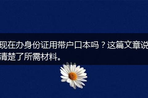 现在办身份证用带户口本吗？这篇文章说清楚了所需材料。