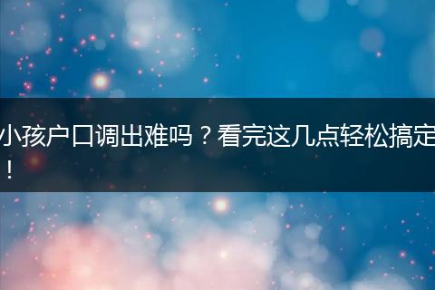小孩户口调出难吗？看完这几点轻松搞定！