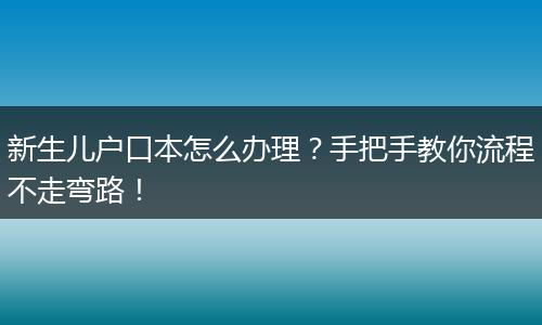 新生儿户口本怎么办理？手把手教你流程不走弯路！