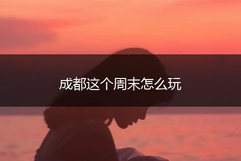 成都这个周末怎么玩