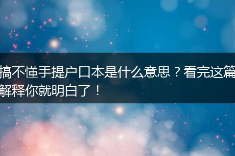 搞不懂手提户口本是什么意思？看完这篇解释你就明白了！