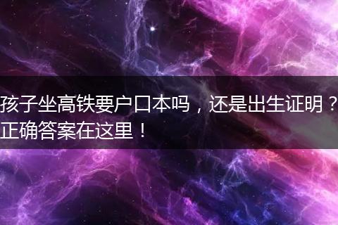 孩子坐高铁要户口本吗，还是出生证明？正确答案在这里！