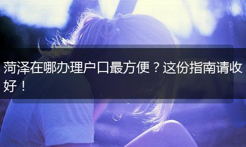 菏泽在哪办理户口最方便？这份指南请收好！