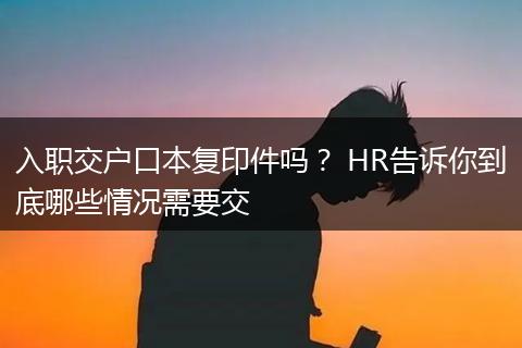 入职交户口本复印件吗？ HR告诉你到底哪些情况需要交
