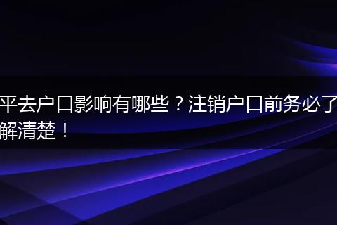 平去户口影响有哪些？注销户口前务必了解清楚！