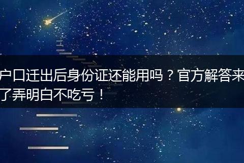 户口迁出后身份证还能用吗？官方解答来了弄明白不吃亏！